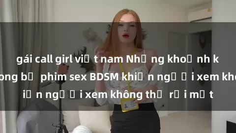 gái call girl việt nam Những khoảnh khắc hấp dẫn trong bộ phim sex BDSM khiến người xem không thể rời mắt