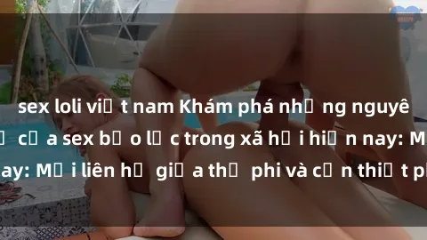 sex loli việt nam Khám phá những nguyên nhân và hậu quả của sex bạo lực trong xã hội hiện nay: Mối liên hệ giữa thị phi và cần thiết phải ngăn chặn.
