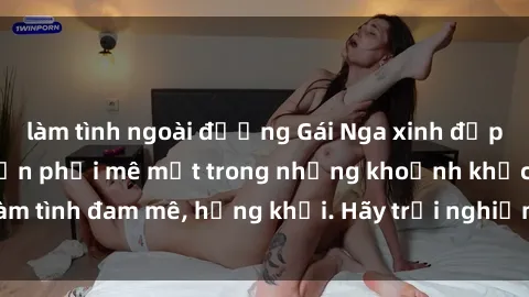 làm tình ngoài đường Gái Nga xinh đẹp, tài năng khiến bạn phải mê mệt trong những khoảnh khắc làm tình đam mê, hứng khởi. Hãy trải nghiệm cùng họ ngay hôm nay!