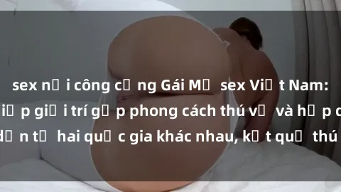 sex nơi công cộng Gái Mỹ sex Việt Nam: Khi nền công nghiệp giải trí gặp phong cách thú vị và hấp dẫn từ hai quốc gia khác nhau, kết quả thú vị không thể bỏ qua.