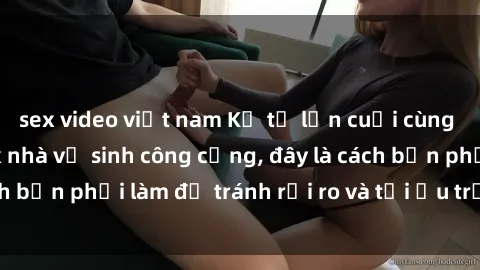 sex video việt nam Kể từ lần cuối cùng bạn thực hành sex nhà vệ sinh công cộng, đây là cách bạn phải làm để tránh rủi ro và tối ưu trải nghiệm.
