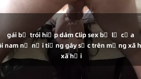 gái bị trói hiếp dâm Clip sex bị lộ của đôi nam nữ nổi tiếng gây sốc trên mạng xã hội