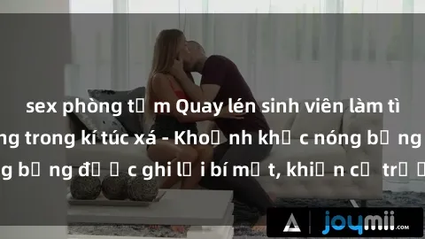 sex phòng tắm Quay lén sinh viên làm tình ngay trên giường trong kí túc xá - Khoảnh khắc nóng bỏng được ghi lại bí mật, khiến cả trường học xôn xao.