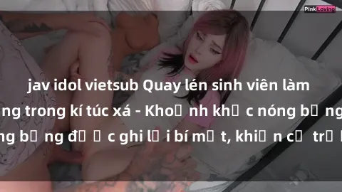 jav idol vietsub Quay lén sinh viên làm tình ngay trên giường trong kí túc xá - Khoảnh khắc nóng bỏng được ghi lại bí mật, khiến cả trường học xôn xao.