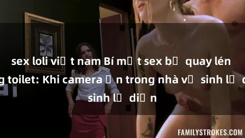 sex loli việt nam Bí mật sex bị quay lén trong toilet: Khi camera ẩn trong nhà vệ sinh lộ diện