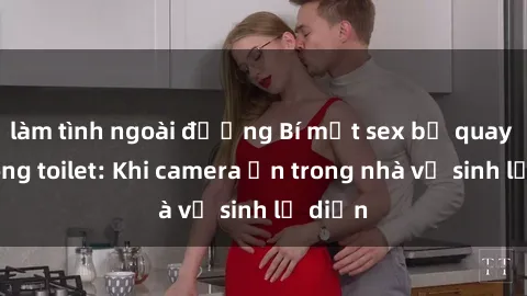 làm tình ngoài đường Bí mật sex bị quay lén trong toilet: Khi camera ẩn trong nhà vệ sinh lộ diện