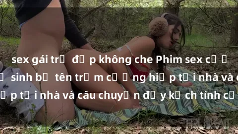 sex gái trẻ đẹp không che Phim sex cưỡng hiếp vietsub: Nữ sinh bị tên trộm cưỡng hiếp tại nhà và câu chuyện đầy kịch tính của vietsub
