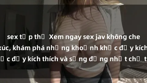 sex tập thể Xem ngay sex jav không che để thỏa mãn cảm xúc, khám phá những khoảnh khắc đầy kích thích và sống động nhất chỉ trong click!
