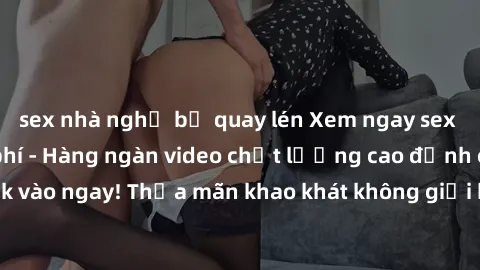 sex nhà nghỉ bị quay lén Xem ngay sex jav full HD miễn phí - Hàng ngàn video chất lượng cao đỉnh cao chỉ cần click vào ngay! Thỏa mãn khao khát không giới hạn, đón chờ những trải nghiệm mới lạ!