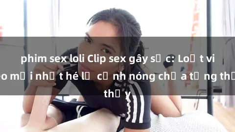 phim sex loli Clip sex gây sốc: Loạt video mới nhất hé lộ cảnh nóng chưa từng thấy