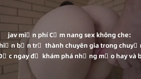 jav miễn phí Cẩm nang sex không che: Những bí quyết khiến bạn trở thành chuyên gia trong chuyện ấy! Đọc ngay để khám phá những mẹo hay và bí quyết tình dục không che.