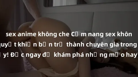 sex anime không che Cẩm nang sex không che: Những bí quyết khiến bạn trở thành chuyên gia trong chuyện ấy! Đọc ngay để khám phá những mẹo hay và bí quyết tình dục không che.