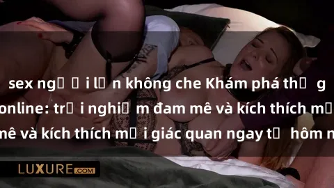 sex người lớn không che Khám phá thế giới mới của sex online: trải nghiệm đam mê và kích thích mọi giác quan ngay từ hôm nay!