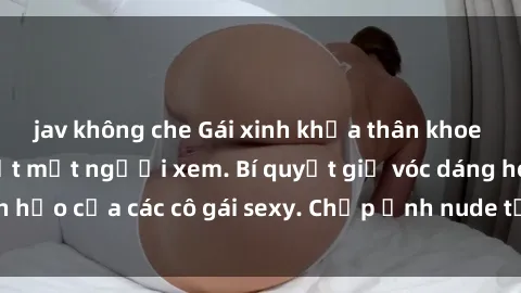 jav không che Gái xinh khỏa thân khoe dáng nóng bỏng đốt mắt người xem. Bí quyết giữ vóc dáng hoàn hảo của các cô gái sexy. Chụp ảnh nude tự tin không sợ lộ hàng.