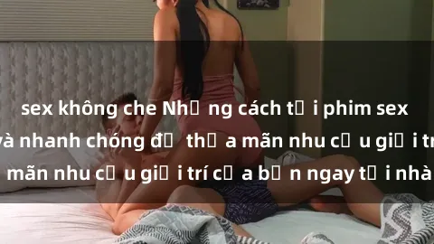 sex không che Những cách tải phim sex về máy đơn giản và nhanh chóng để thỏa mãn nhu cầu giải trí của bạn ngay tại nhà