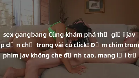 sex gangbang Cùng khám phá thế giới jav không che siêu hấp dẫn chỉ trong vài cú click! Đắm chìm trong những bộ phim jav không che đỉnh cao, mang lại trải nghiệm thú vị và đầy kích thích.