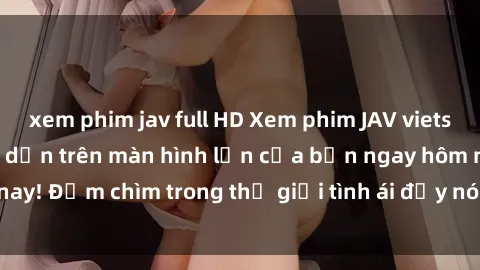 xem phim jav full HD Xem phim JAV vietsub mới nhất và hấp dẫn trên màn hình lớn của bạn ngay hôm nay! Đắm chìm trong thế giới tình ái đầy nóng bỏng và kích thích.