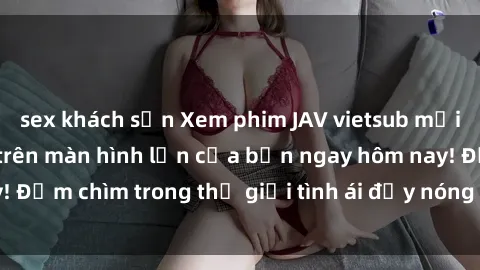 sex khách sạn Xem phim JAV vietsub mới nhất và hấp dẫn trên màn hình lớn của bạn ngay hôm nay! Đắm chìm trong thế giới tình ái đầy nóng bỏng và kích thích.