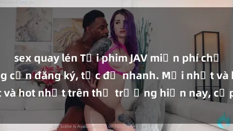 sex quay lén Tải phim JAV miễn phí chất lượng cao, không cần đăng ký, tốc độ nhanh. Mới nhất và hot nhất trên thị trường hiện nay, cập nhật hàng ngày.