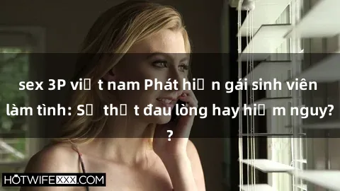 sex 3P việt nam Phát hiện gái sinh viên làm tình: Sự thật đau lòng hay hiểm nguy?