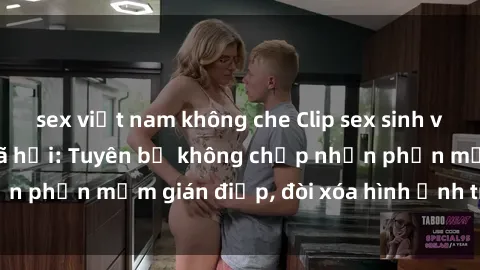sex việt nam không che Clip sex sinh viên gây sốt mạng xã hội: Tuyên bố không chấp nhận phần mềm gián điệp, đòi xóa hình ảnh trên internet