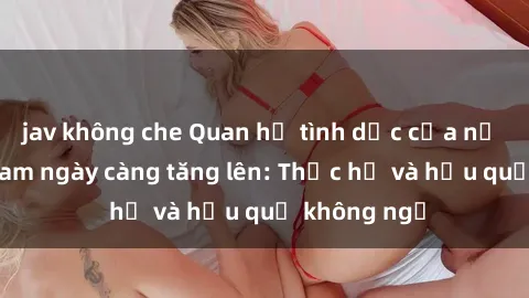 jav không che Quan hệ tình dục của nữ sinh Việt Nam ngày càng tăng lên: Thực hư và hậu quả không ngờ