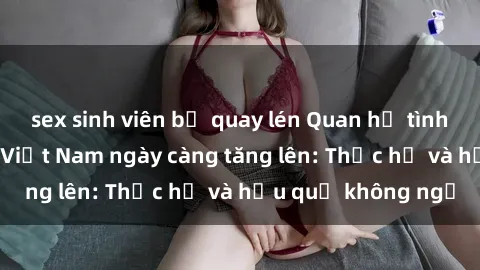 sex sinh viên bị quay lén Quan hệ tình dục của nữ sinh Việt Nam ngày càng tăng lên: Thực hư và hậu quả không ngờ