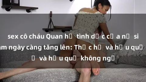 sex cô cháu Quan hệ tình dục của nữ sinh Việt Nam ngày càng tăng lên: Thực hư và hậu quả không ngờ