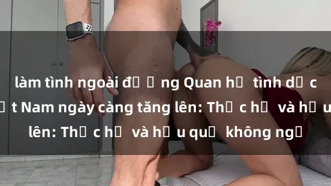 làm tình ngoài đường Quan hệ tình dục của nữ sinh Việt Nam ngày càng tăng lên: Thực hư và hậu quả không ngờ