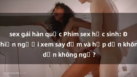 sex gái hàn quốc Phim sex học sinh: Điều gì khiến người xem say đắm và hấp dẫn không ngờ?