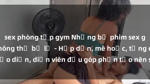 sex phòng tập gym Những bộ phim sex gái già đỉnh cao không thể bỏ lỡ - Hấp dẫn, mê hoặc, từng đạo diễn, diễn viên đều góp phần tạo nên sự hấp dẫn, kích thích.