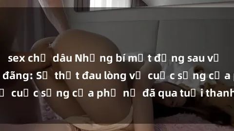 sex chị dâu Những bí mật đằng sau vẻ ngoài gái già dâm đãng: Sự thật đau lòng về cuộc sống của phụ nữ đã qua tuổi thanh xuân