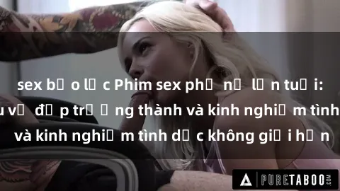 sex bạo lực Phim sex phụ nữ lớn tuổi: Sức hút đằng sau vẻ đẹp trưởng thành và kinh nghiệm tình dục không giới hạn
