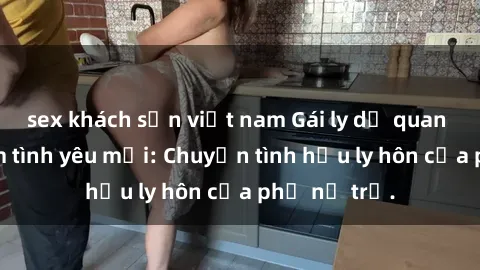 sex khách sạn việt nam Gái ly dị quan hệ tìm kiếm tình yêu mới: Chuyện tình hậu ly hôn của phụ nữ trẻ.