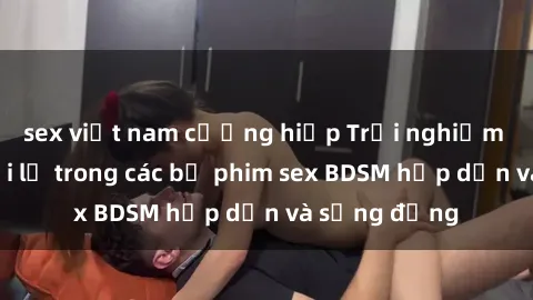 sex việt nam cưỡng hiếp Trải nghiệm cảm giác mới lạ trong các bộ phim sex BDSM hấp dẫn và sống động