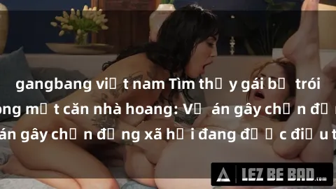 gangbang việt nam Tìm thấy gái bị trói và bị hiếp dâm trong một căn nhà hoang: Vụ án gây chấn động xã hội đang được điều tra vào.