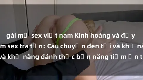 gái mỹ sex việt nam Kinh hoàng và đầy kích thích với phim sex tra tấn: Câu chuyện đen tối và khả năng đánh thức bản năng tiềm ẩn trong con người