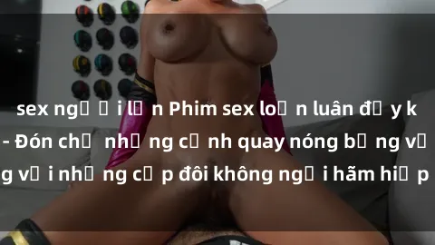 sex người lớn Phim sex loạn luân đầy kích thích không che - Đón chờ những cảnh quay nóng bỏng với những cặp đôi không ngại hãm hiếp gia đình trong lòng