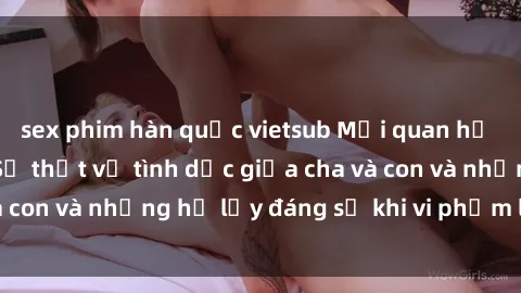sex phim hàn quốc vietsub Mối quan hệ giữa cha và con: Sự thật về tình dục giữa cha và con và những hệ lụy đáng sợ khi vi phạm luật pháp.