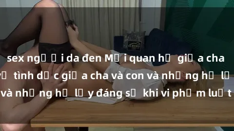 sex người da đen Mối quan hệ giữa cha và con: Sự thật về tình dục giữa cha và con và những hệ lụy đáng sợ khi vi phạm luật pháp.
