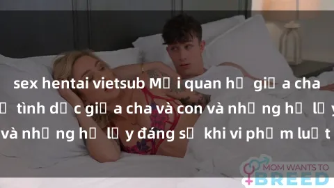 sex hentai vietsub Mối quan hệ giữa cha và con: Sự thật về tình dục giữa cha và con và những hệ lụy đáng sợ khi vi phạm luật pháp.