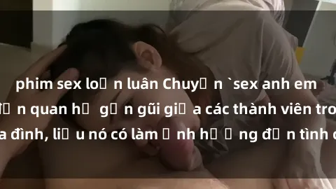 phim sex loạn luân Chuyện `sex anh em ruột` - Đề cập đến quan hệ gần gũi giữa các thành viên trong gia đình, liệu nó có làm ảnh hưởng đến tình cảm gia đình hay không?