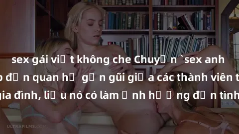 sex gái việt không che Chuyện `sex anh em ruột` - Đề cập đến quan hệ gần gũi giữa các thành viên trong gia đình, liệu nó có làm ảnh hưởng đến tình cảm gia đình hay không?