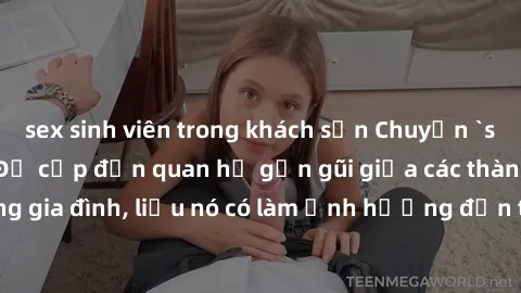 sex sinh viên trong khách sạn Chuyện `sex anh em ruột` - Đề cập đến quan hệ gần gũi giữa các thành viên trong gia đình, liệu nó có làm ảnh hưởng đến tình cảm gia đình hay không?