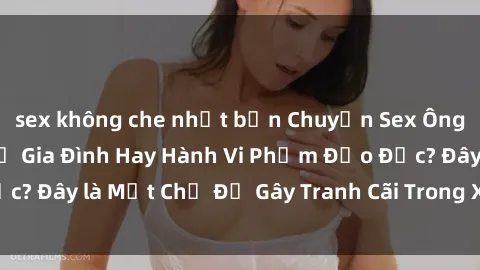 sex không che nhật bản Chuyện Sex Ông Cháu: Mối Quan Hệ Gia Đình Hay Hành Vi Phạm Đạo Đức? Đây là Một Chủ Đề Gây Tranh Cãi Trong Xã Hội Hiện Nay.
