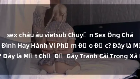 sex châu âu vietsub Chuyện Sex Ông Cháu: Mối Quan Hệ Gia Đình Hay Hành Vi Phạm Đạo Đức? Đây là Một Chủ Đề Gây Tranh Cãi Trong Xã Hội Hiện Nay.