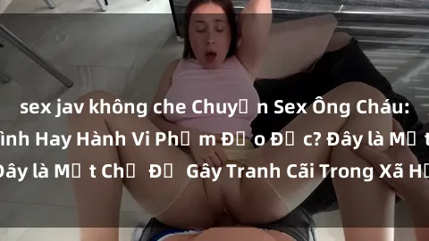 sex jav không che Chuyện Sex Ông Cháu: Mối Quan Hệ Gia Đình Hay Hành Vi Phạm Đạo Đức? Đây là Một Chủ Đề Gây Tranh Cãi Trong Xã Hội Hiện Nay.