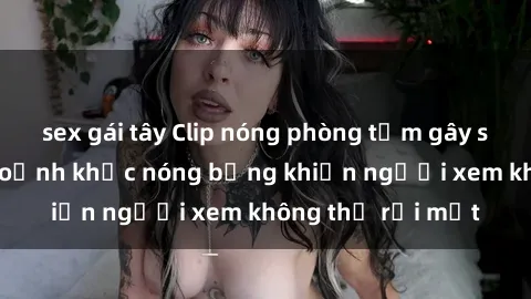 sex gái tây Clip nóng phòng tắm gây sốt: Cận cảnh khoảnh khắc nóng bỏng khiến người xem không thể rời mắt