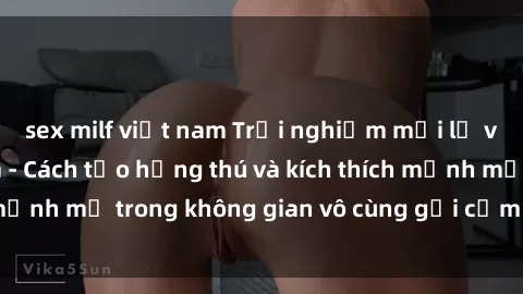 sex milf việt nam Trải nghiệm mới lạ với sex phòng tắm - Cách tạo hứng thú và kích thích mạnh mẽ trong không gian vô cùng gợi cảm và lãng mạn