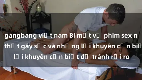 gangbang việt nam Bí mật về phim sex nơi công cộng: Sự thật gây sốc và những lời khuyên cần biết để tránh rủi ro
